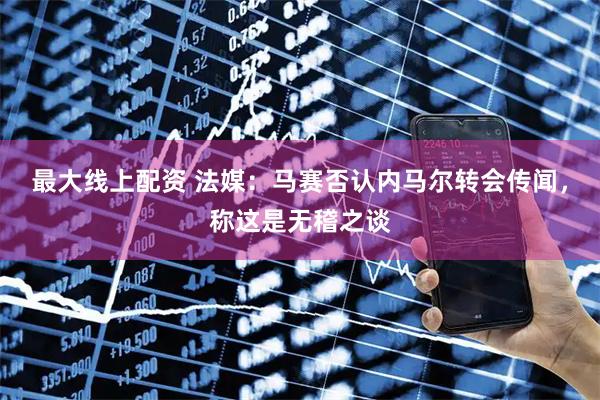 最大线上配资 法媒：马赛否认内马尔转会传闻，称这是无稽之谈