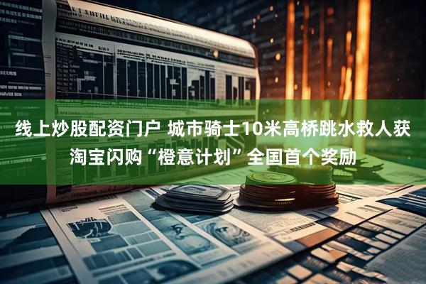 线上炒股配资门户 城市骑士10米高桥跳水救人获淘宝闪购“橙意计划”全国首个奖励