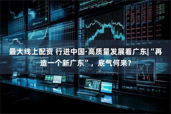 最大线上配资 行进中国·高质量发展看广东|“再造一个新广东”，底气何来？