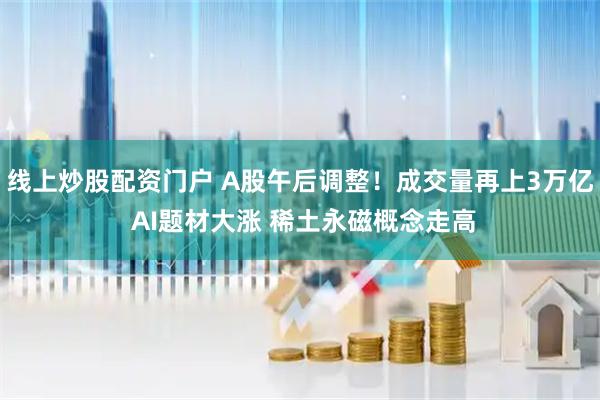 线上炒股配资门户 A股午后调整！成交量再上3万亿 AI题材大涨 稀土永磁概念走高