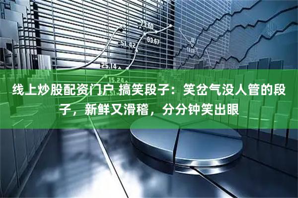 线上炒股配资门户 搞笑段子：笑岔气没人管的段子，新鲜又滑稽，分分钟笑出眼