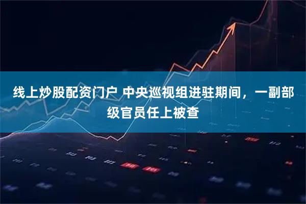 线上炒股配资门户 中央巡视组进驻期间，一副部级官员任上被查