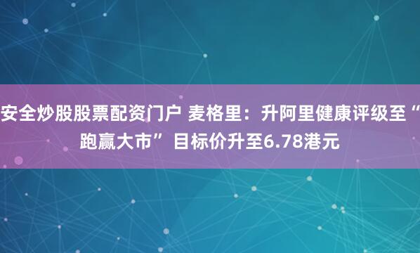 安全炒股股票配资门户 麦格里：升阿里健康评级至“跑赢大市” 目标价升至6.78港元