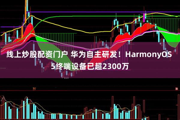 线上炒股配资门户 华为自主研发！HarmonyOS 5终端设备已超2300万