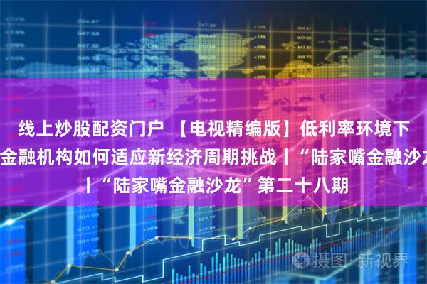 线上炒股配资门户 【电视精编版】低利率环境下的长期主义——金融机构如何适应新经济周期挑战丨“陆家嘴金融沙龙”第二十八期
