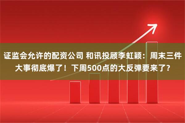 证监会允许的配资公司 和讯投顾李虹颖：周末三件大事彻底爆了！下周500点的大反弹要来了？