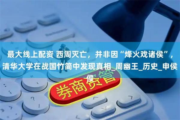 最大线上配资 西周灭亡，并非因“烽火戏诸侯”，清华大学在战国竹简中发现真相_周幽王_历史_申侯
